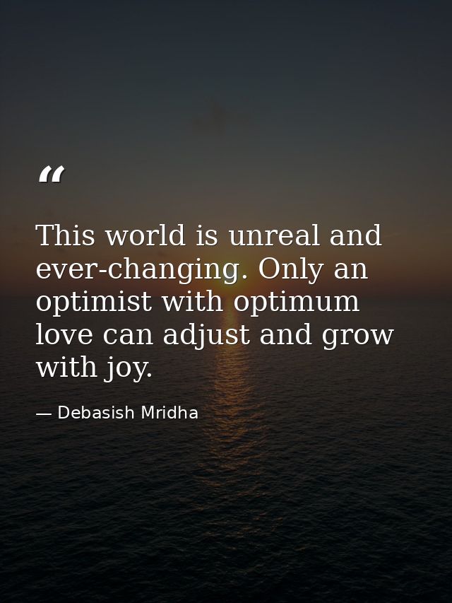 This world is unreal and ever-changing. Only an optimist with optimum love can adjust and grow with joy. — Debasish Mridha