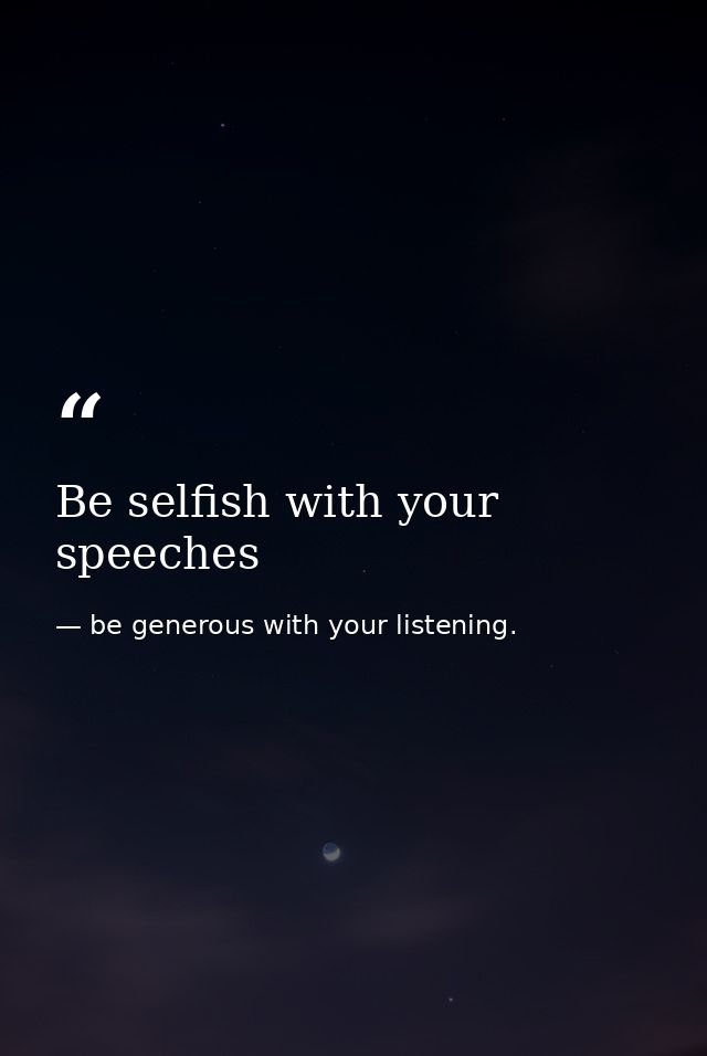 Be selfish with your speeches — be generous with your listening.