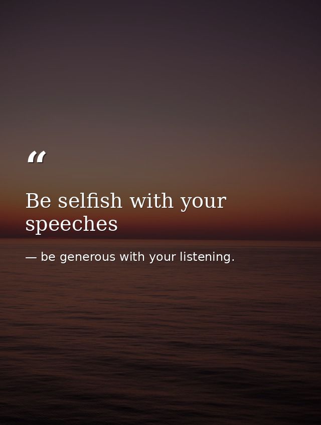Be selfish with your speeches — be generous with your listening.