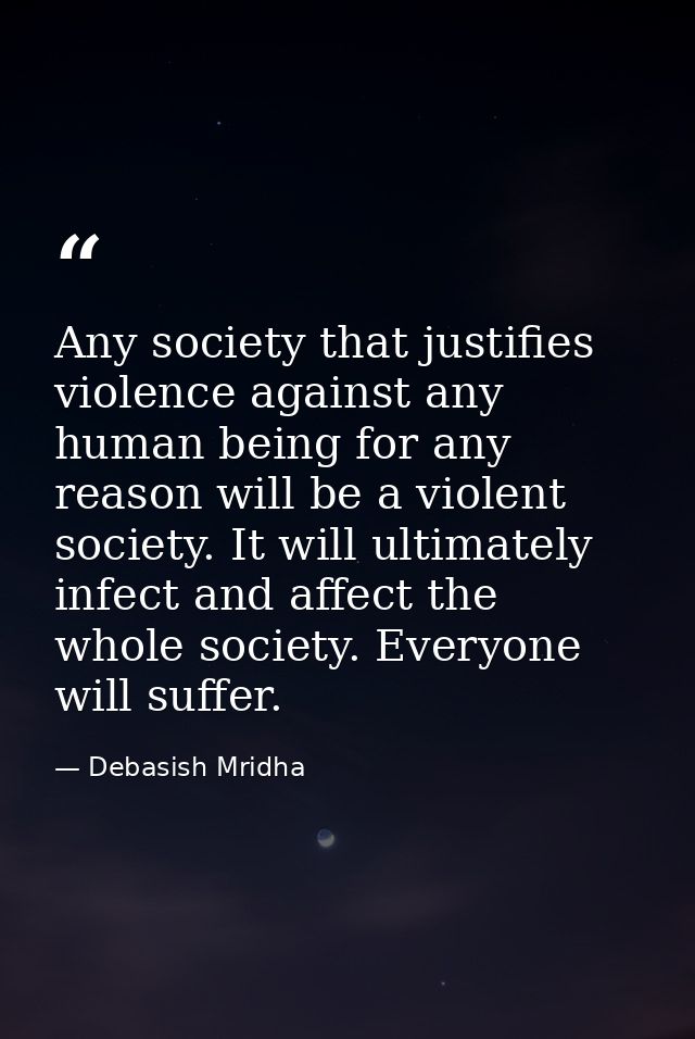 Any society that justifies violence against any human being for any reason will be a violent society. It will ultimately — Debasish Mridha