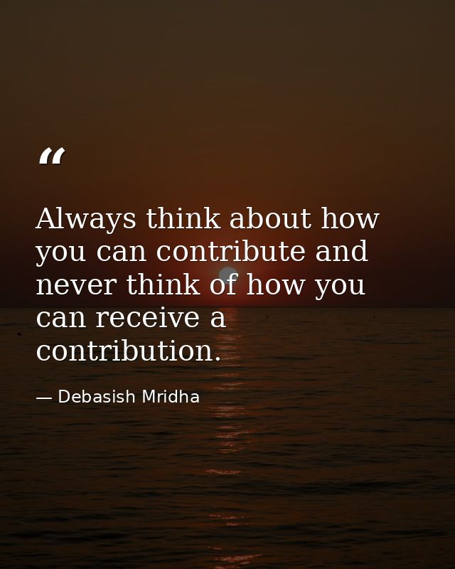 Always think about how you can contribute and never think of how you can receive a contribution. — Debasish Mridha