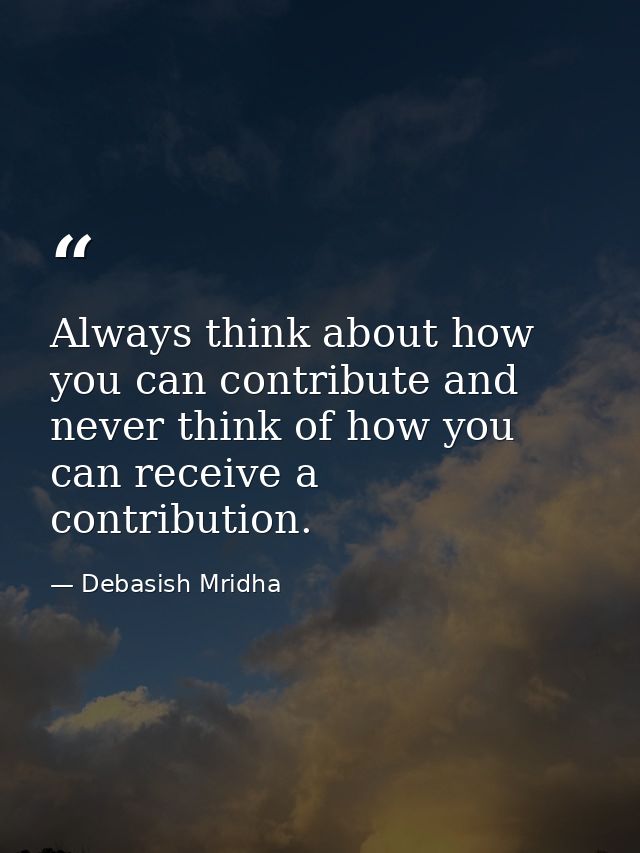 Always think about how you can contribute and never think of how you can receive a contribution. — Debasish Mridha