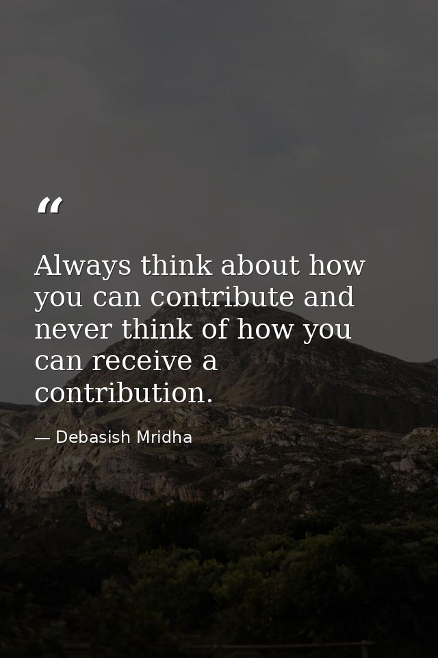 Always think about how you can contribute and never think of how you can receive a contribution. — Debasish Mridha