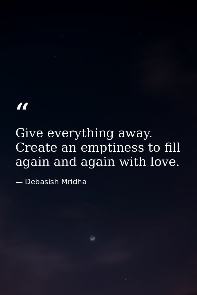 Give everything away. Create an emptiness to fill again and again with love. — Debasish Mridha