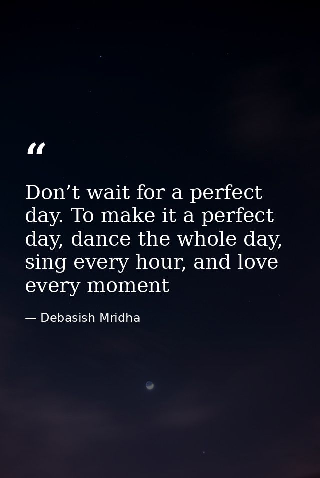 Don’t wait for a perfect day. To make it a perfect day, dance the whole day, sing every hour, and love every moment — Debasish Mridha