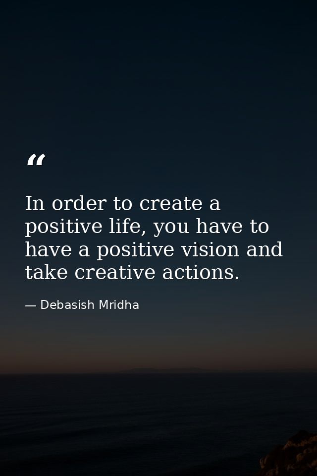In order to create a positive life, you have to have a positive vision and take creative actions. — Debasish Mridha