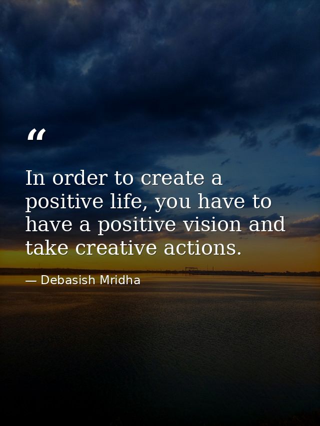 In order to create a positive life, you have to have a positive vision and take creative actions. — Debasish Mridha