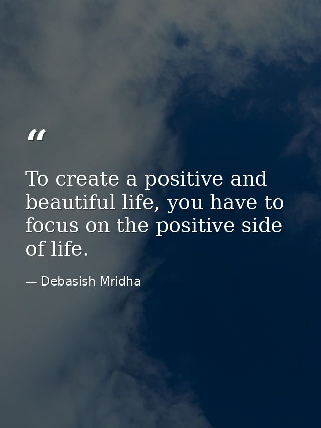 To create a positive and beautiful life, you have to focus on the positive side of life. — Debasish Mridha