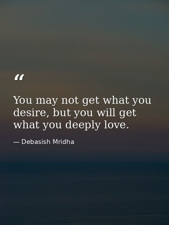 You may not get what you desire, but you will get what you deeply love. — Debasish Mridha