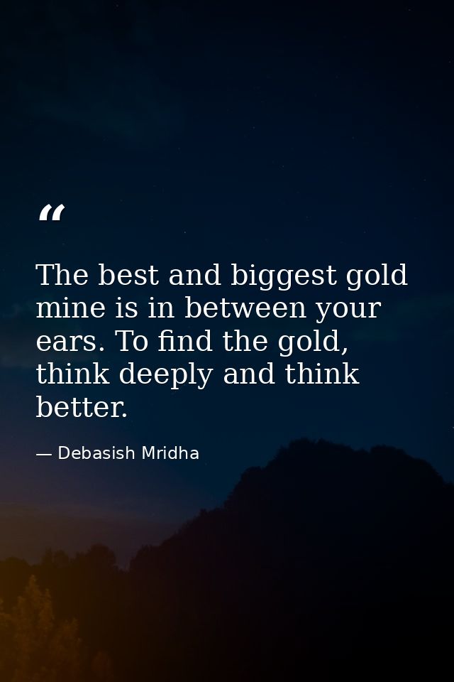 The best and biggest gold mine is in between your ears. To find the gold, think deeply and think better. — Debasish Mridha