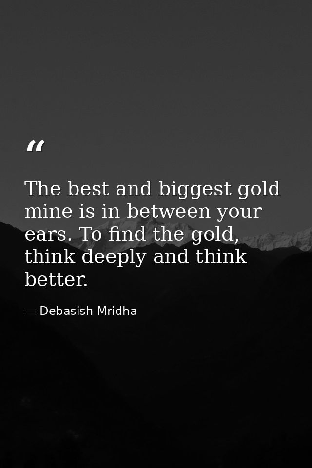 The best and biggest gold mine is in between your ears. To find the gold, think deeply and think better. — Debasish Mridha