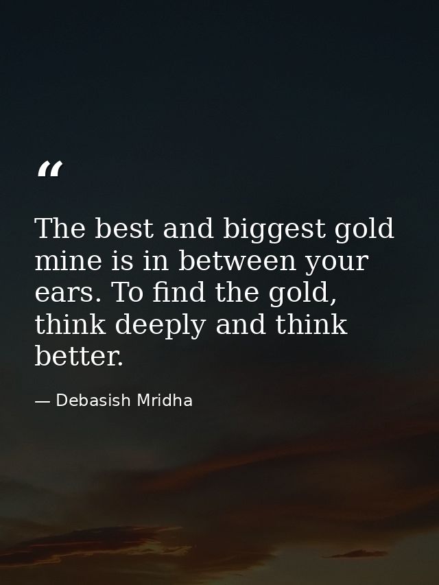 The best and biggest gold mine is in between your ears. To find the gold, think deeply and think better. — Debasish Mridha