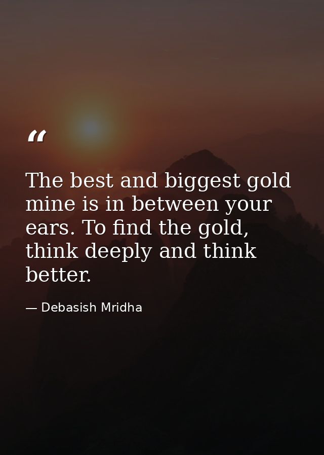 The best and biggest gold mine is in between your ears. To find the gold, think deeply and think better. — Debasish Mridha