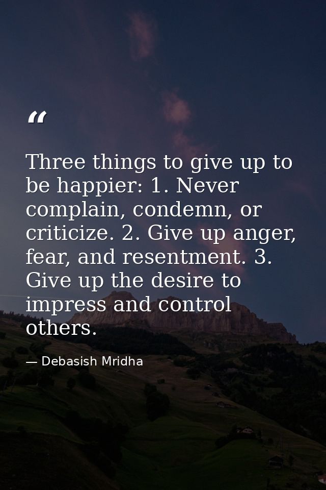 Three things to give up to be happier: 1. Never complain, condemn, or criticize. 2. Give up anger, fear, and resentment. — Debasish Mridha