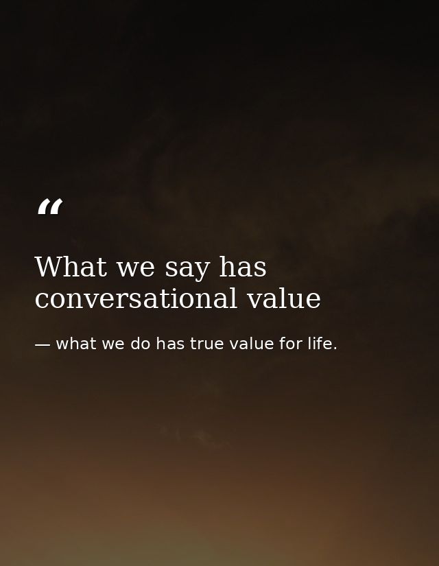 What we say has conversational value — what we do has true value for life.