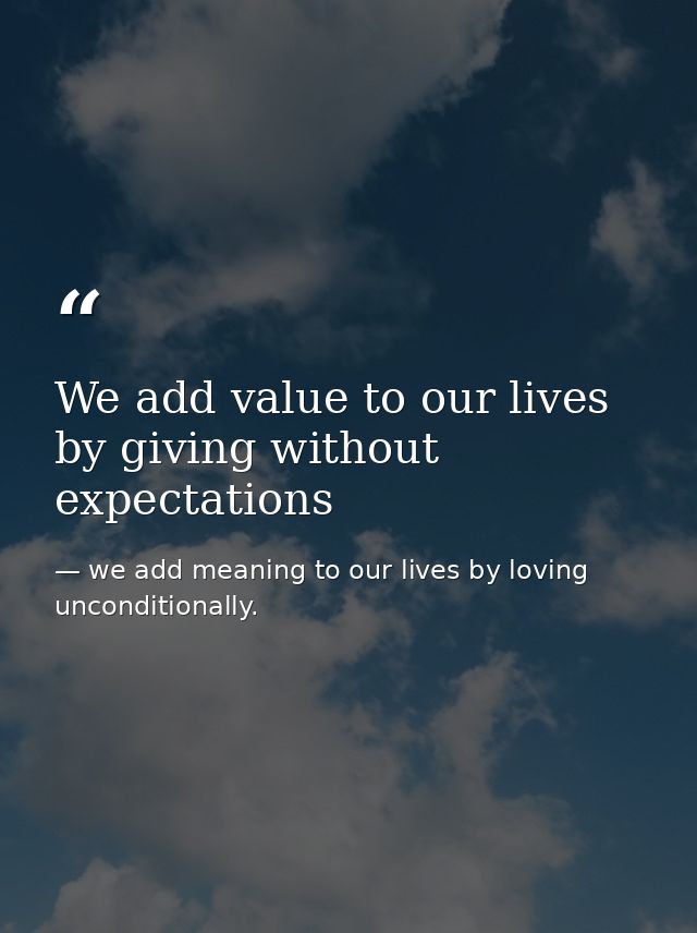We add value to our lives by giving without expectations — we add meaning to our lives by loving unconditionally.
