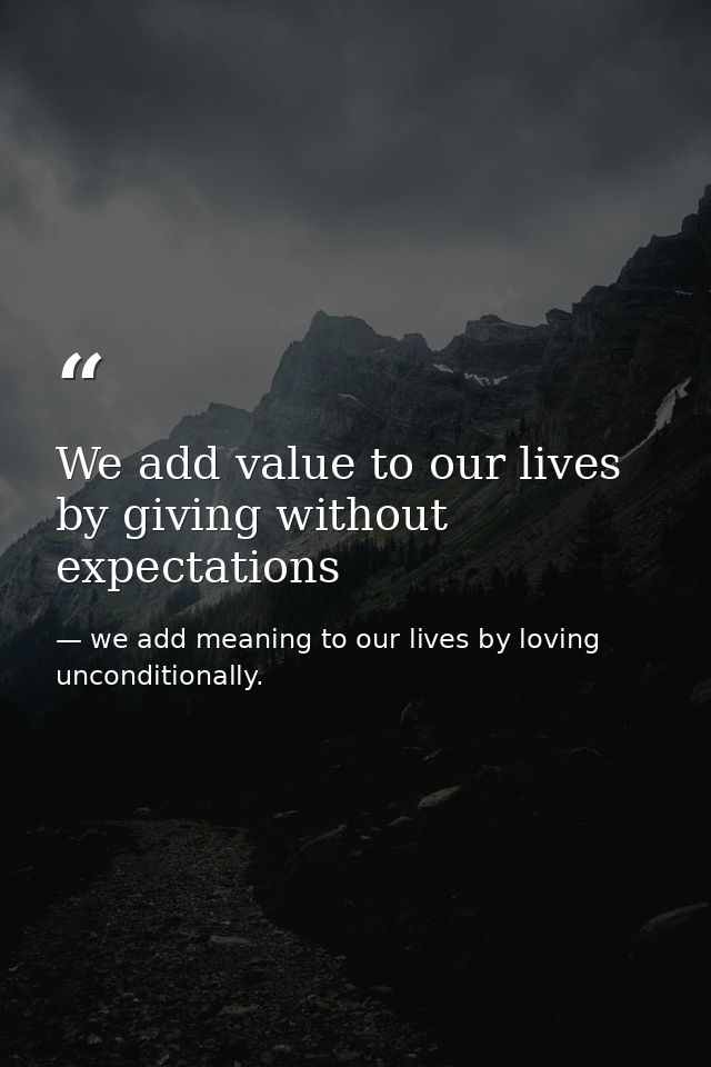 We add value to our lives by giving without expectations — we add meaning to our lives by loving unconditionally.