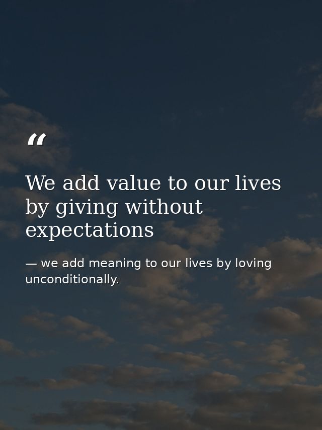 We add value to our lives by giving without expectations — we add meaning to our lives by loving unconditionally.