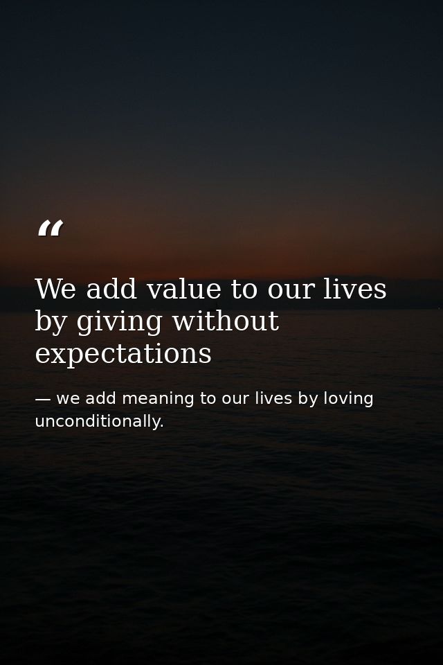 We add value to our lives by giving without expectations — we add meaning to our lives by loving unconditionally.