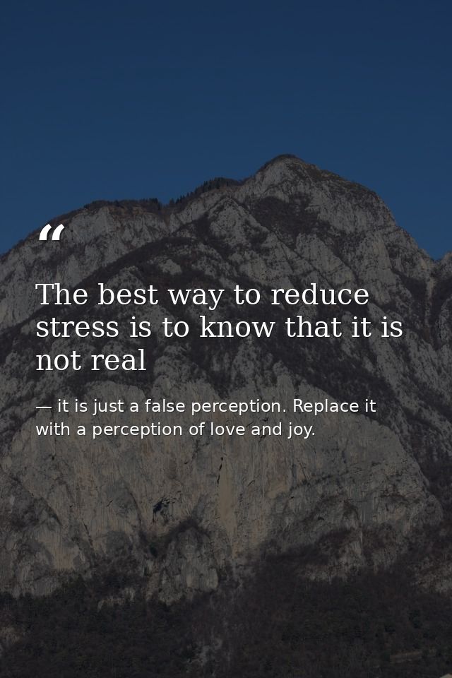 The best way to reduce stress is to know that it is not real — it is just a false perception. Replace it with a perception of love and joy.