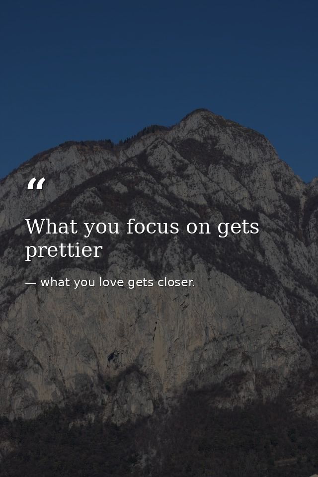 What you focus on gets prettier — what you love gets closer.
