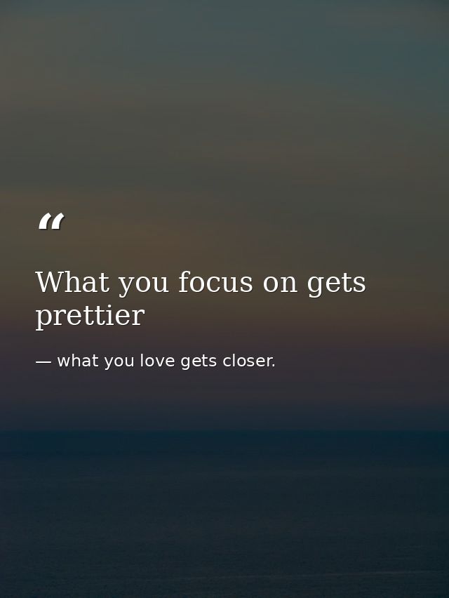 What you focus on gets prettier — what you love gets closer.