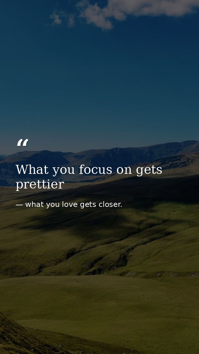 What you focus on gets prettier — what you love gets closer.