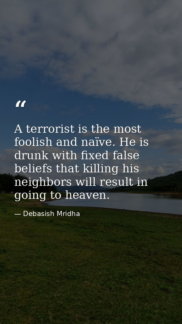 A terrorist is the most foolish and naïve. He is drunk with fixed false beliefs that killing his neighbors will result i — Debasish Mridha