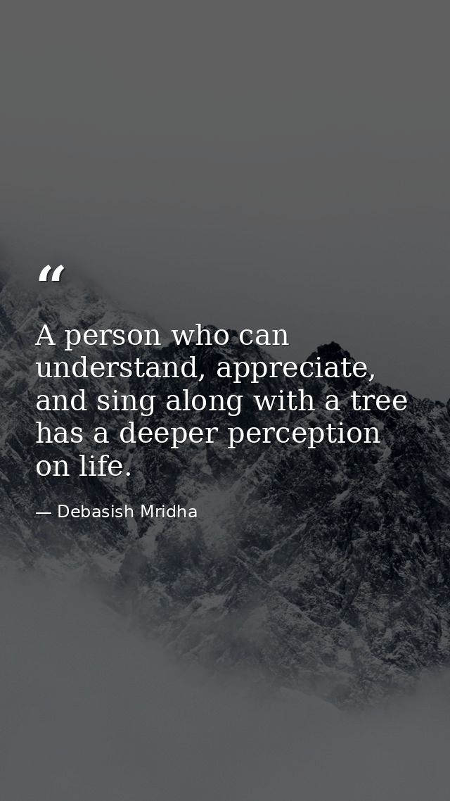 A person who can understand, appreciate, and sing along with a tree has a deeper perception on life. — Debasish Mridha