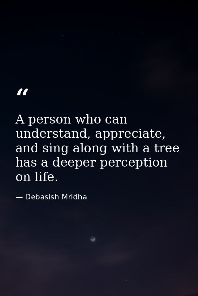A person who can understand, appreciate, and sing along with a tree has a deeper perception on life. — Debasish Mridha