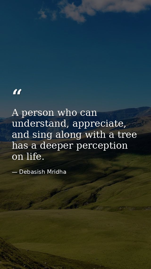 A person who can understand, appreciate, and sing along with a tree has a deeper perception on life. — Debasish Mridha