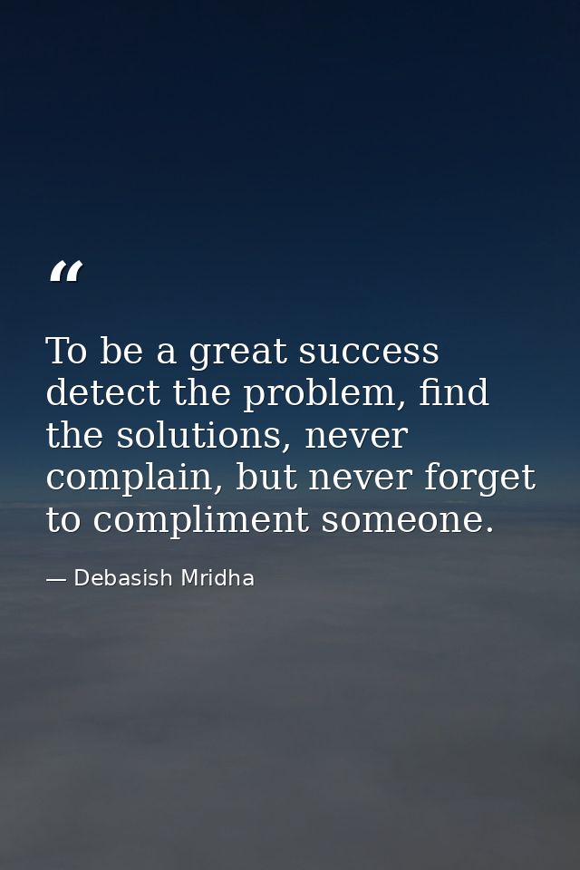 To be a great success detect the problem, find the solutions, never complain, but never forget to compliment someone. — Debasish Mridha