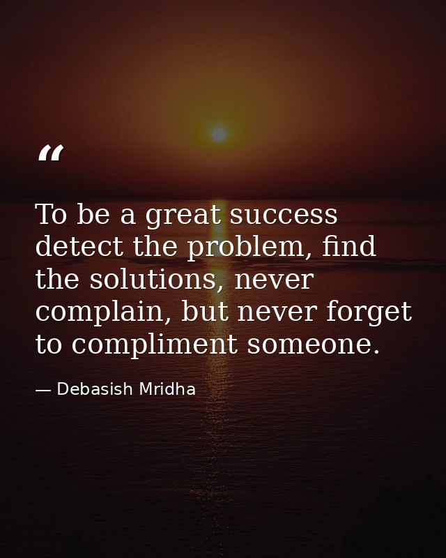 To be a great success detect the problem, find the solutions, never complain, but never forget to compliment someone. — Debasish Mridha