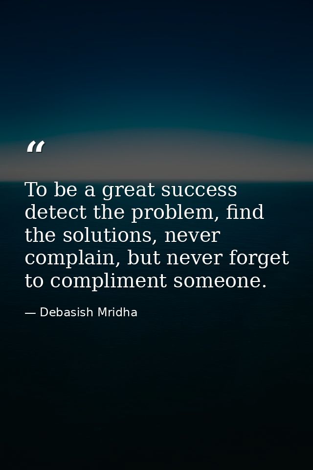 To be a great success detect the problem, find the solutions, never complain, but never forget to compliment someone. — Debasish Mridha