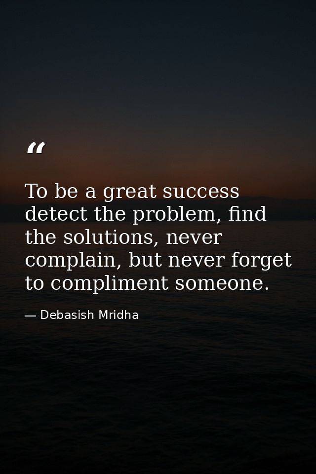 To be a great success detect the problem, find the solutions, never complain, but never forget to compliment someone. — Debasish Mridha