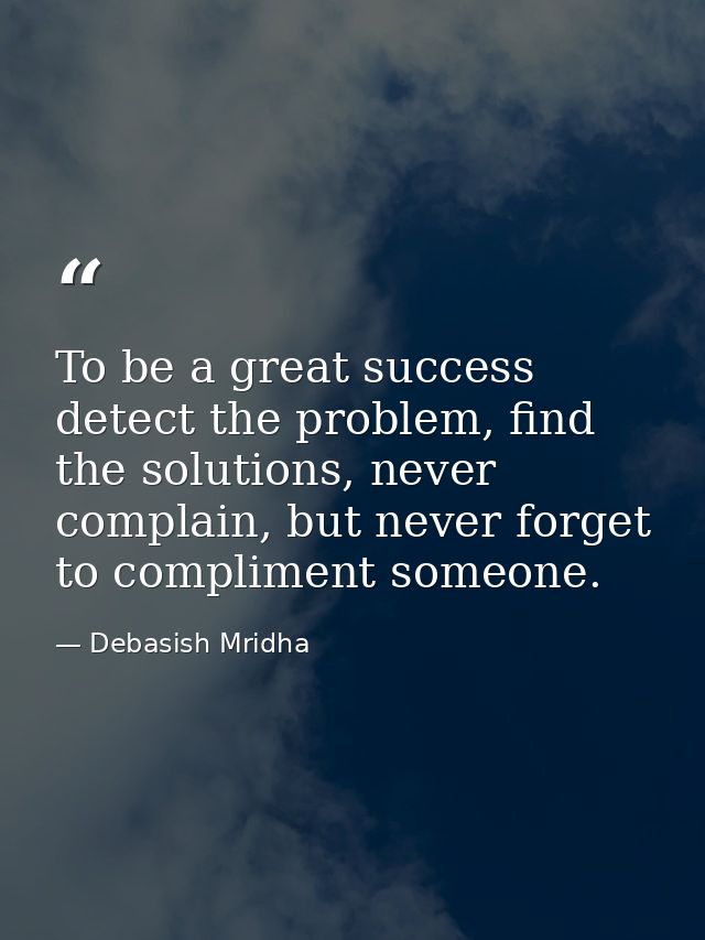 To be a great success detect the problem, find the solutions, never complain, but never forget to compliment someone. — Debasish Mridha