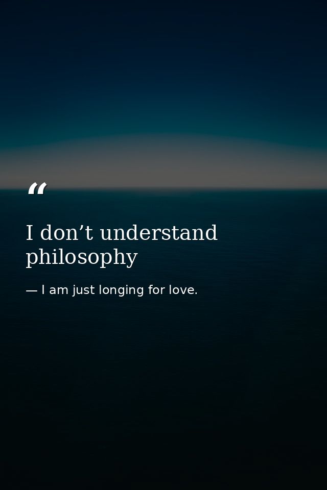 I don’t understand philosophy — I am just longing for love.