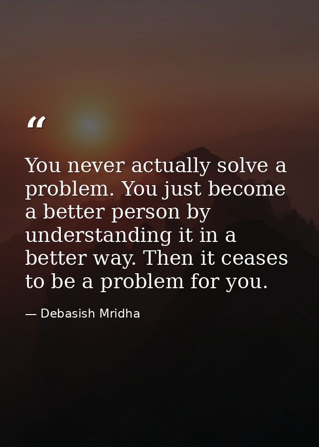 You never actually solve a problem. You just become a better person by understanding it in a better way. Then it ceases  — Debasish Mridha