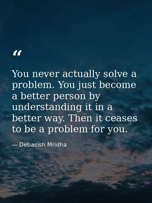 You never actually solve a problem. You just become a better person by understanding it in a better way. Then it ceases  — Debasish Mridha