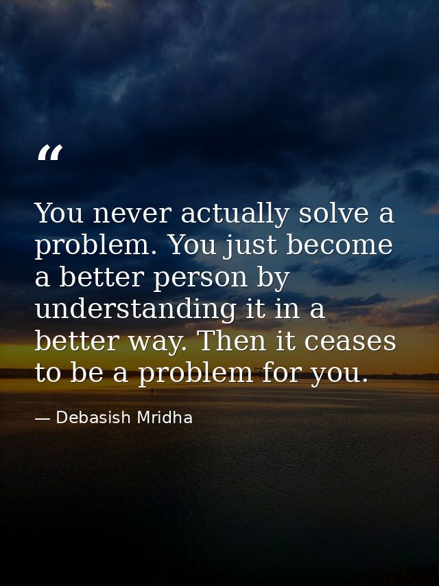You never actually solve a problem. You just become a better person by understanding it in a better way. Then it ceases  — Debasish Mridha