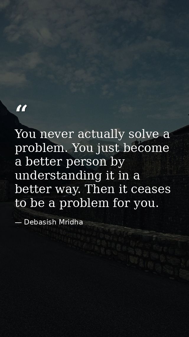 You never actually solve a problem. You just become a better person by understanding it in a better way. Then it ceases  — Debasish Mridha