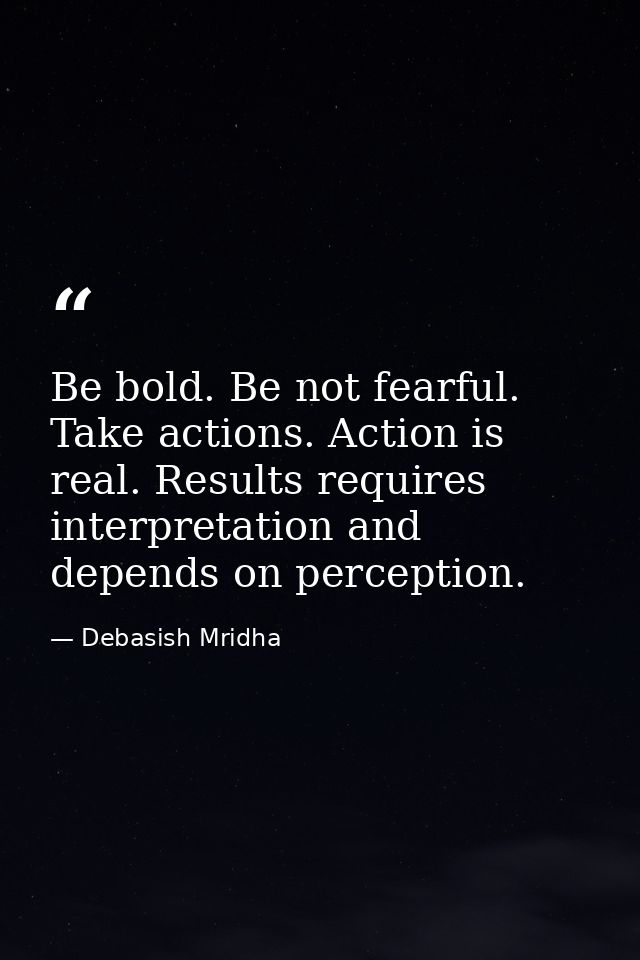 Be bold. Be not fearful. Take actions. Action is real. Results requires interpretation and depends on perception. — Debasish Mridha