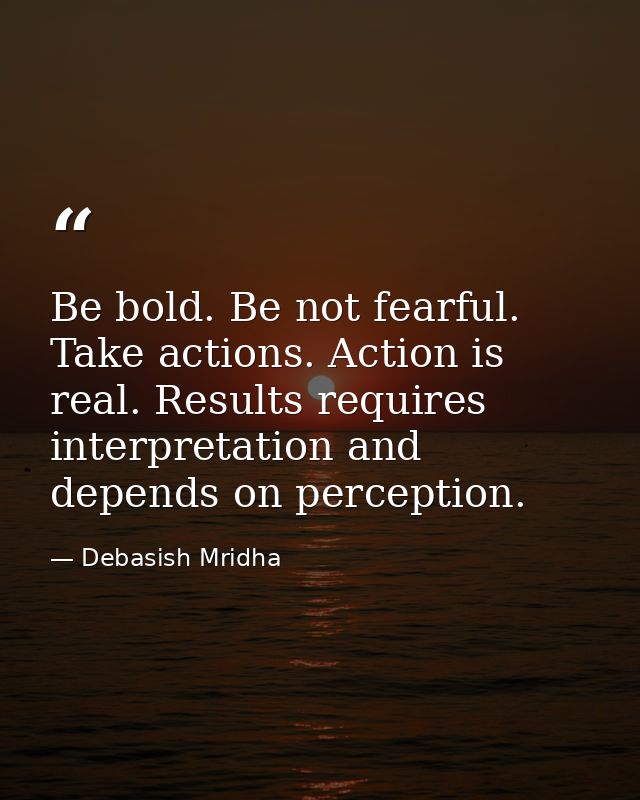 Be bold. Be not fearful. Take actions. Action is real. Results requires interpretation and depends on perception. — Debasish Mridha