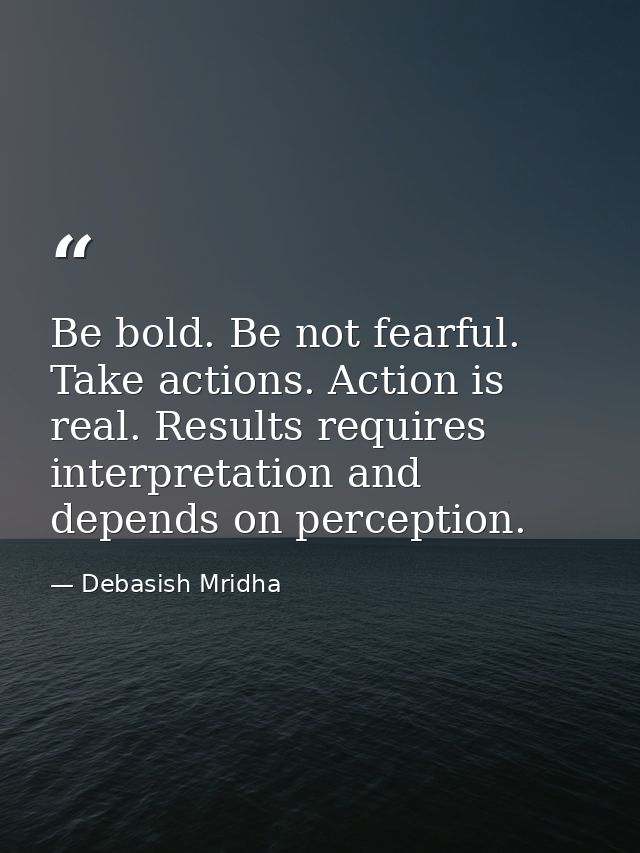 Be bold. Be not fearful. Take actions. Action is real. Results requires interpretation and depends on perception. — Debasish Mridha