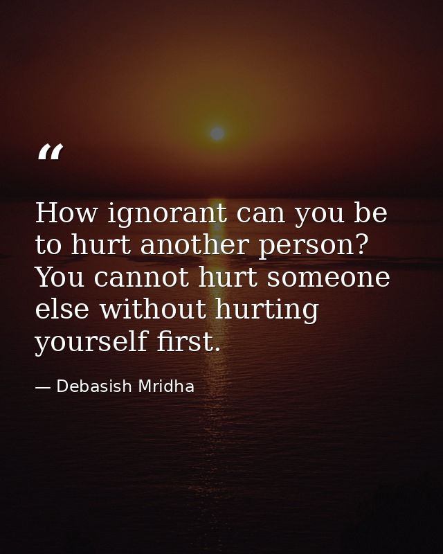 How ignorant can you be to hurt another person? You cannot hurt someone else without hurting yourself first. — Debasish Mridha