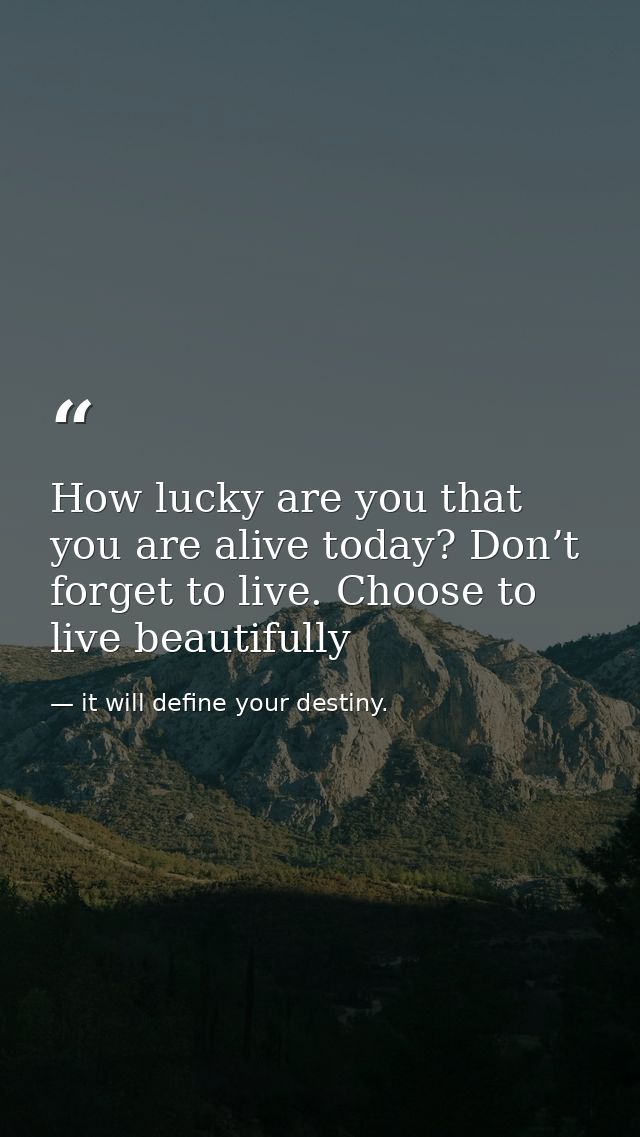 How lucky are you that you are alive today? Don’t forget to live. Choose to live beautifully — it will define your destiny.