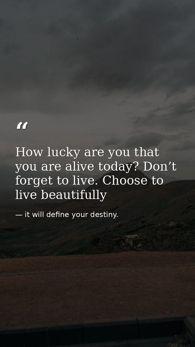 How lucky are you that you are alive today? Don’t forget to live. Choose to live beautifully — it will define your destiny.