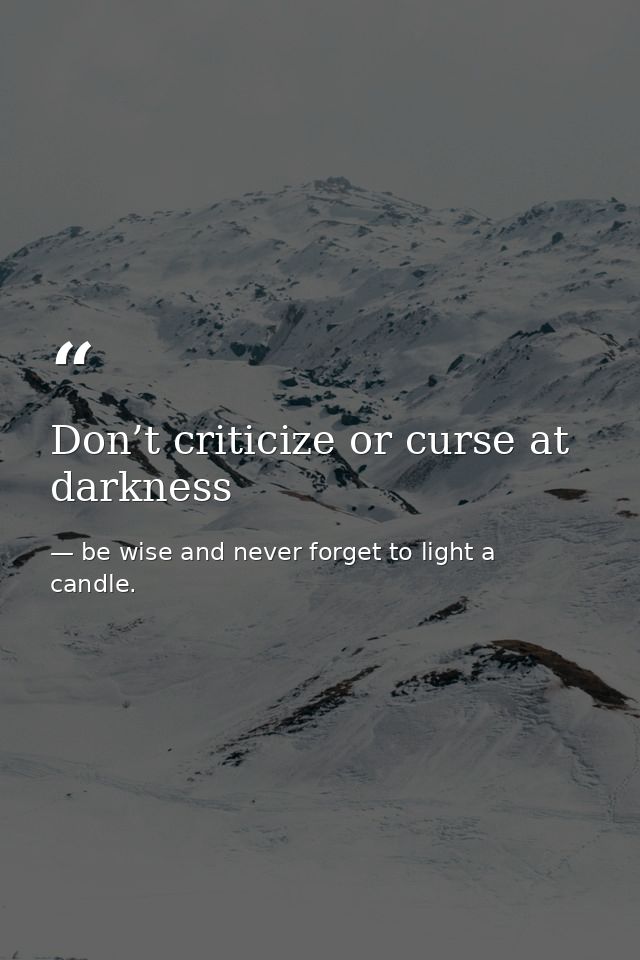 Don’t criticize or curse at darkness — be wise and never forget to light a candle.