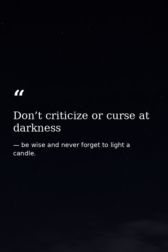 Don’t criticize or curse at darkness — be wise and never forget to light a candle.
