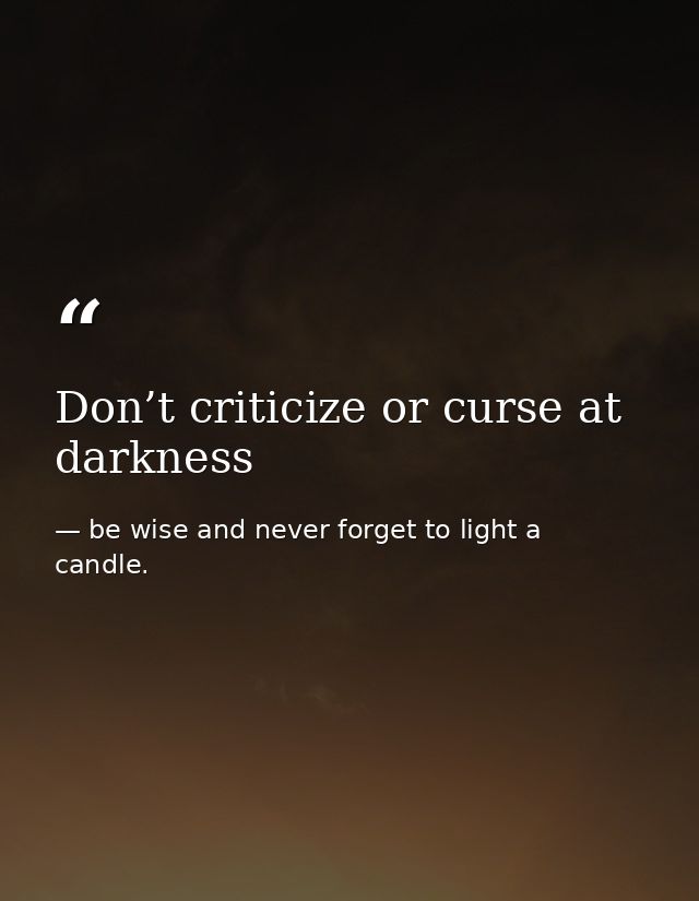 Don’t criticize or curse at darkness — be wise and never forget to light a candle.